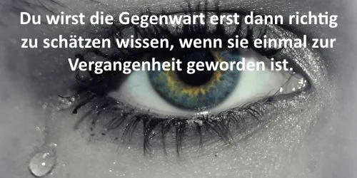Traurigster Spruch der Welt: Du wirst die Gegenwart erst dann richtig zu schätzen wissen, wenn sie einmal zur Vergangenheit geworden ist.